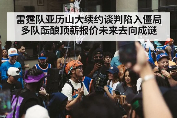 雷霆队亚历山大续约谈判陷入僵局多队酝酿顶薪报价未来去向成谜